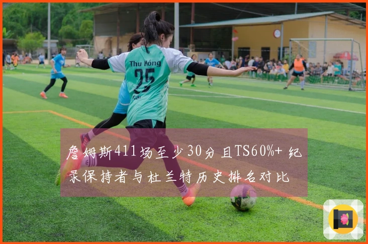 詹姆斯411场至少30分且TS60%+ 纪录保持者与杜兰特历史排名对比