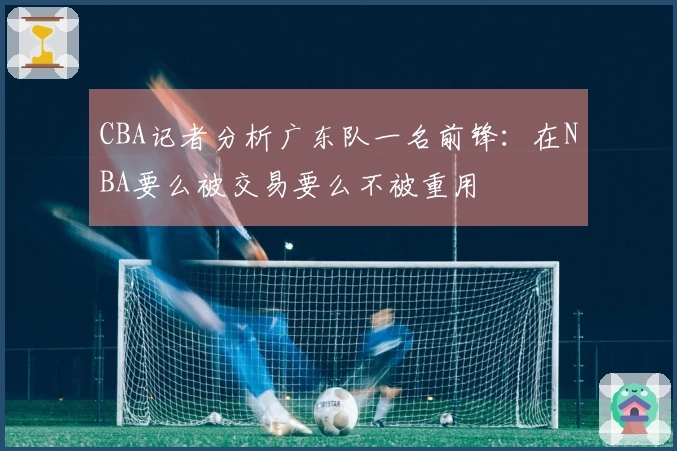 CBA记者分析广东队一名前锋：在NBA要么被交易要么不被重用