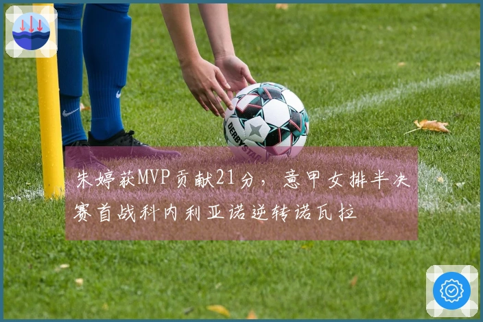 朱婷获MVP贡献21分，意甲女排半决赛首战科内利亚诺逆转诺瓦拉