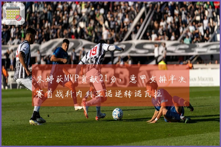 朱婷获MVP贡献21分，意甲女排半决赛首战科内利亚诺逆转诺瓦拉