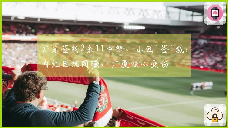 广东签约2米11中锋，山西1签1裁，内讧困扰同曦，广厦核心受伤