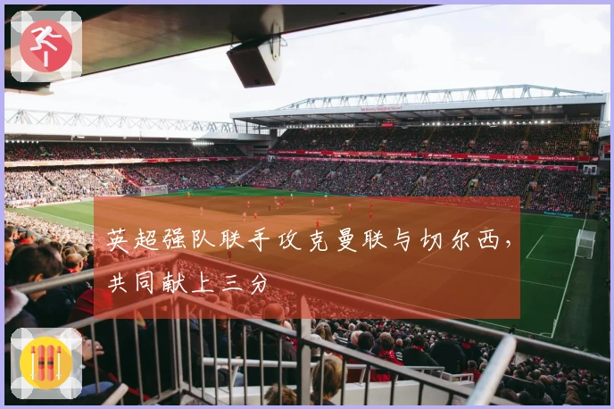 英超强队联手攻克曼联与切尔西，共同献上三分