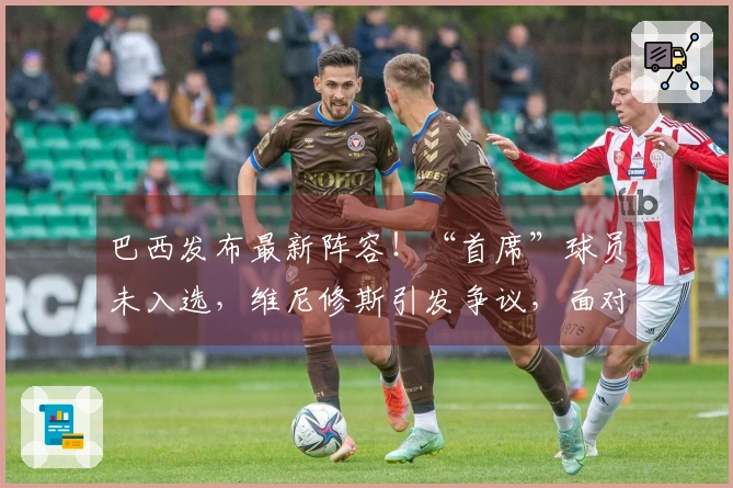 巴西发布最新阵容！“首席”球员未入选，维尼修斯引发争议，面对法国队