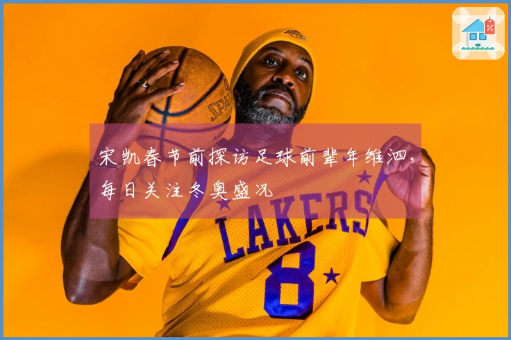 宋凯春节前探访足球前辈年维泗，每日关注冬奥盛况