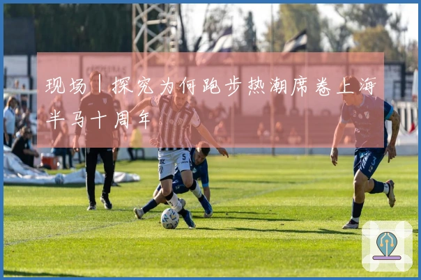 现场｜探究为何跑步热潮席卷上海半马十周年