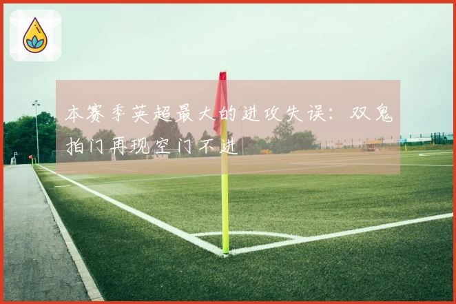 本赛季英超最大的进攻失误：双鬼拍门再现空门不进