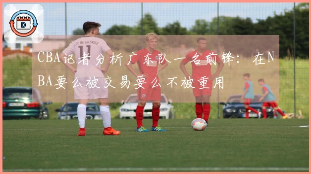 CBA记者分析广东队一名前锋：在NBA要么被交易要么不被重用