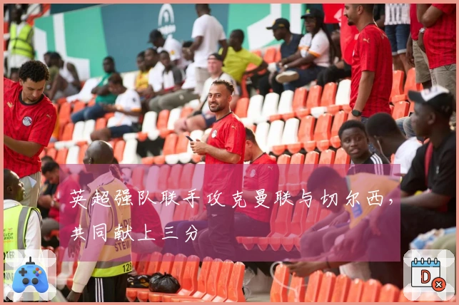 英超强队联手攻克曼联与切尔西，共同献上三分