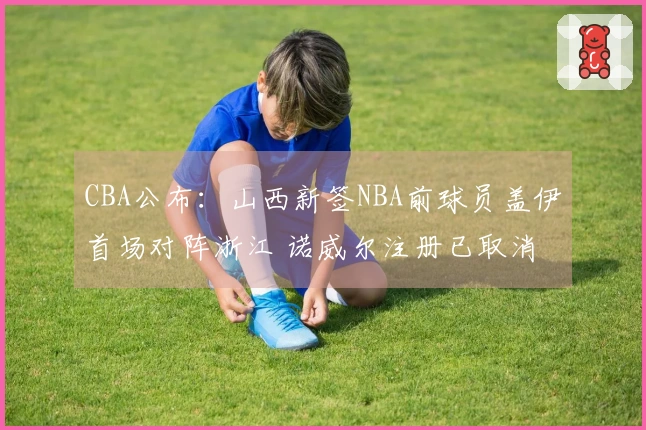 CBA公布：山西新签NBA前球员盖伊首场对阵浙江 诺威尔注册已取消